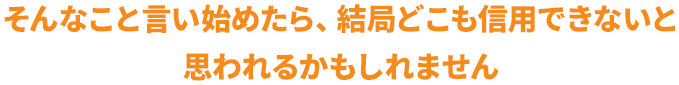 そんなこと言い始めたら、結局どこも信用できないと思われるかもしれません