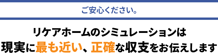 リケアホームのシミュレーションは現実に最も近い、正確な収支をお伝えします